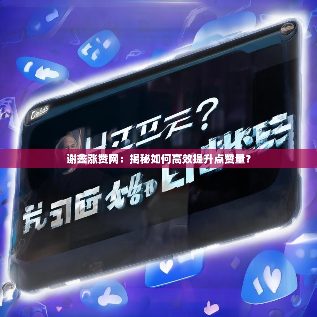 谢鑫涨赞网：揭秘如何高效提升点赞量？