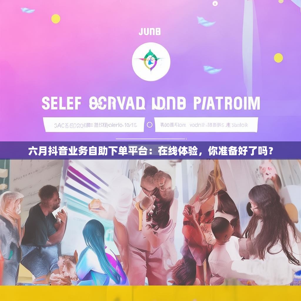 六月抖音业务自助下单平台：在线体验，你准备好了吗？