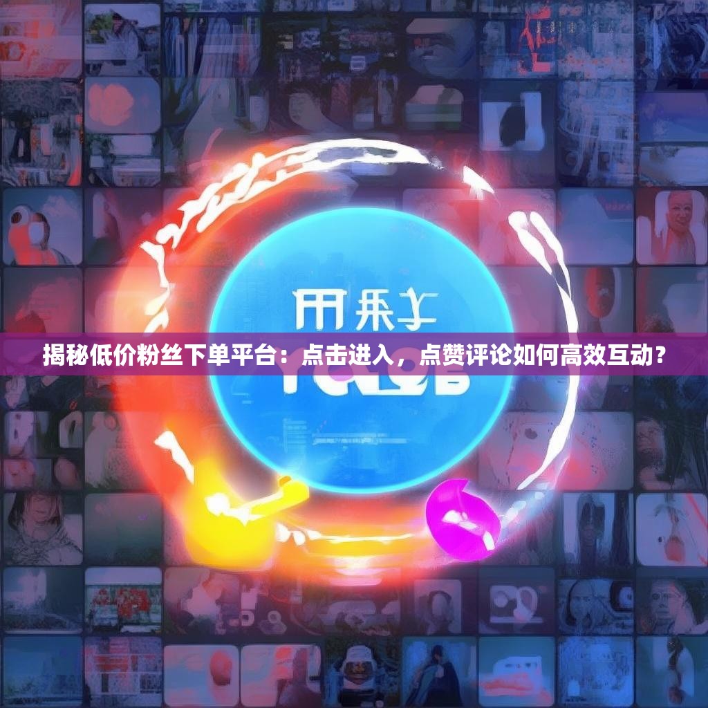 揭秘低价粉丝下单平台：点击进入，点赞评论如何高效互动？