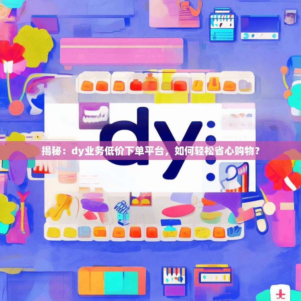 揭秘：dy业务低价下单平台，如何轻松省心购物？